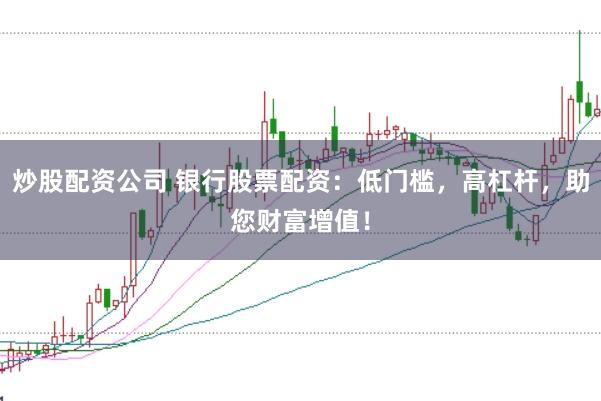 炒股配资公司 银行股票配资：低门槛，高杠杆，助您财富增值！