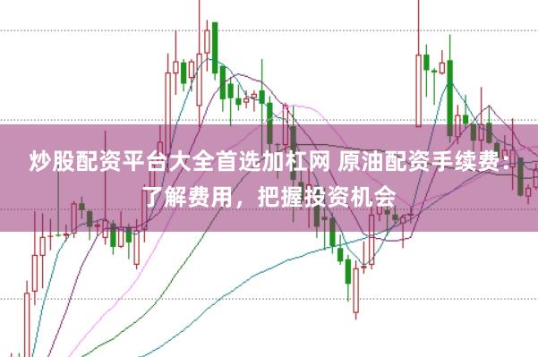 炒股配资平台大全首选加杠网 原油配资手续费：了解费用，把握投资机会