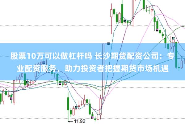 股票10万可以做杠杆吗 长沙期货配资公司：专业配资服务，助力投资者把握期货市场机遇