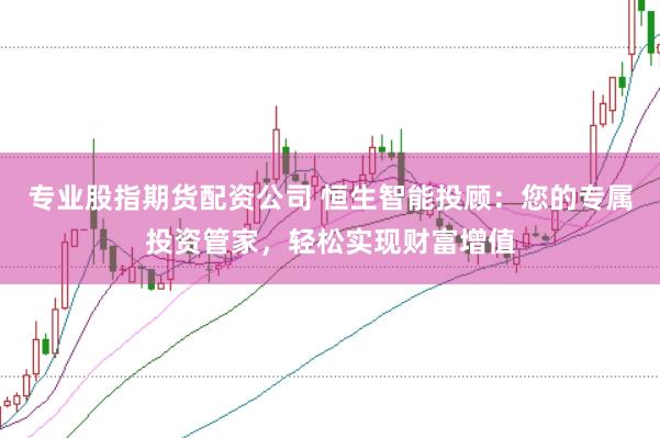 专业股指期货配资公司 恒生智能投顾：您的专属投资管家，轻松实现财富增值