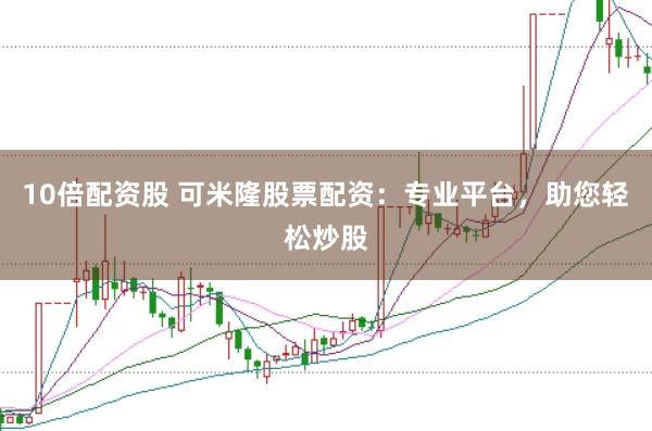 10倍配资股 可米隆股票配资：专业平台，助您轻松炒股