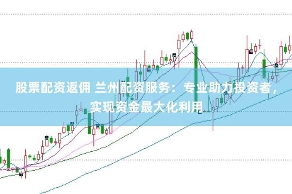 股票配资返佣 兰州配资服务：专业助力投资者，实现资金最大化利用