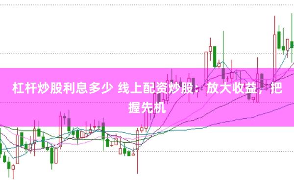 杠杆炒股利息多少 线上配资炒股：放大收益，把握先机