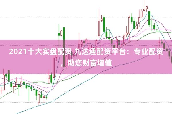 2021十大实盘配资 九达通配资平台：专业配资，助您财富增值