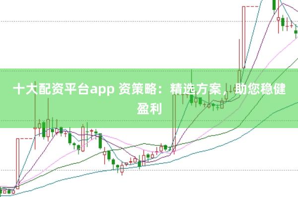 十大配资平台app 资策略：精选方案，助您稳健盈利