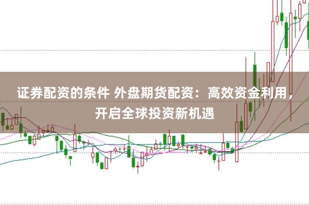 证券配资的条件 外盘期货配资：高效资金利用，开启全球投资新机遇