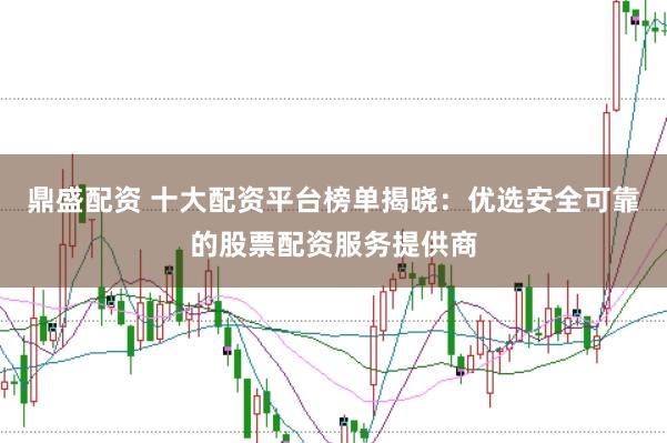 鼎盛配资 十大配资平台榜单揭晓：优选安全可靠的股票配资服务提供商