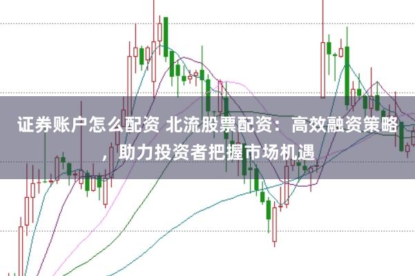 证券账户怎么配资 北流股票配资：高效融资策略，助力投资者把握市场机遇