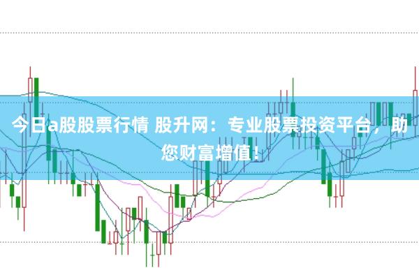 今日a股股票行情 股升网：专业股票投资平台，助您财富增值！