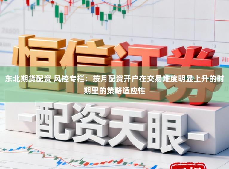东北期货配资 风控专栏：按月配资开户在交易难度明显上升的时期里的策略适应性
