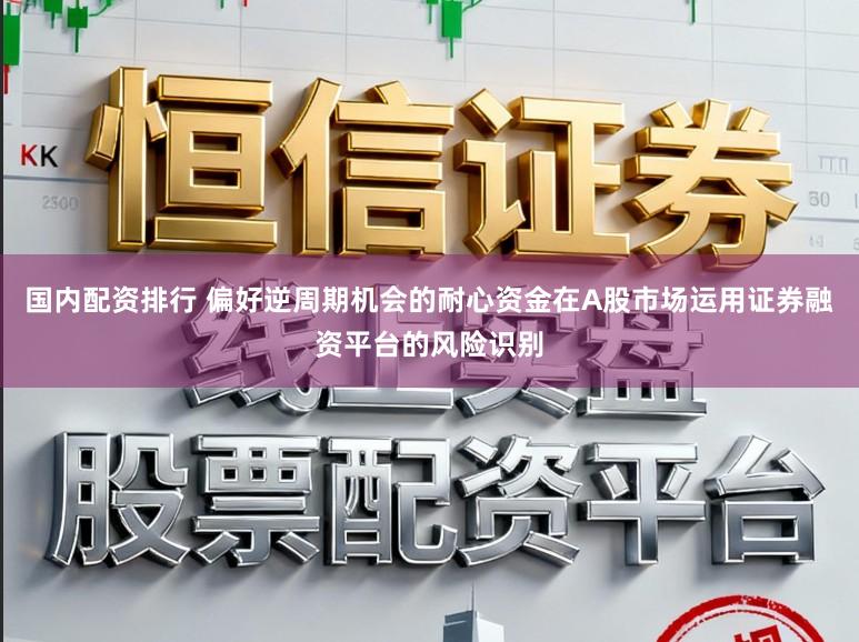 国内配资排行 偏好逆周期机会的耐心资金在A股市场运用证券融资平台的风险识别