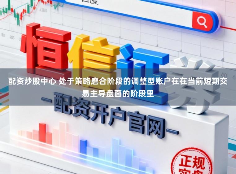 配资炒股中心 处于策略磨合阶段的调整型账户在在当前短期交易主导盘面的阶段里