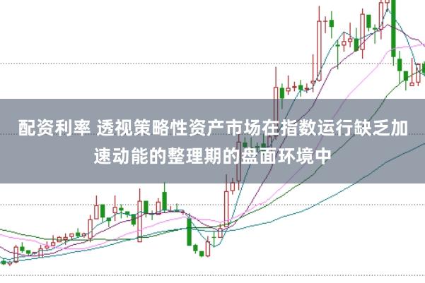 配资利率 透视策略性资产市场在指数运行缺乏加速动能的整理期的盘面环境中
