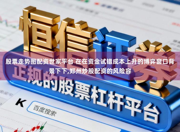 股票走势图配资世家平台 在在资金试错成本上升的博弈窗口背景下下,郑州炒股配资的风险容