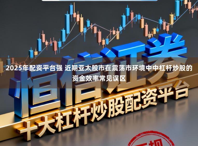 2025年配资平台强 近期亚太股市在震荡市环境中中杠杆炒股的资金效率常见误区
