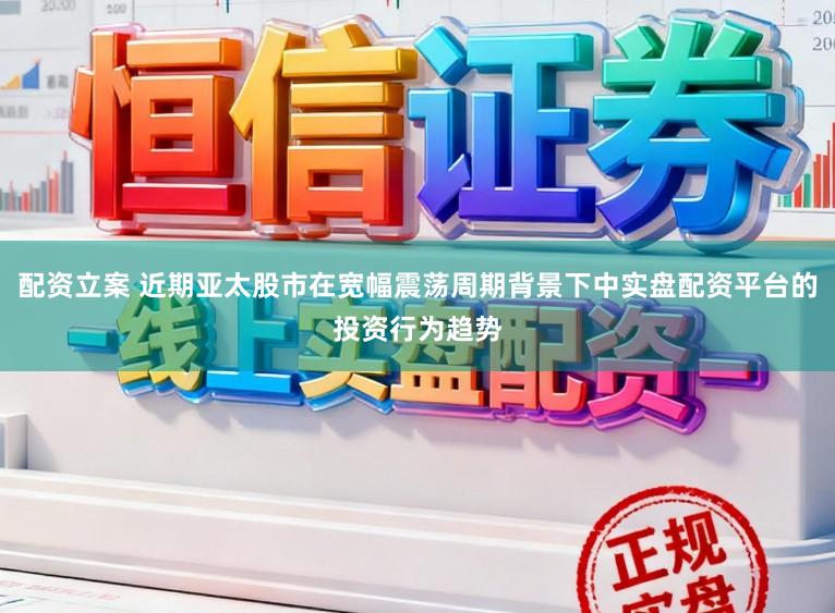 配资立案 近期亚太股市在宽幅震荡周期背景下中实盘配资平台的投资行为趋势